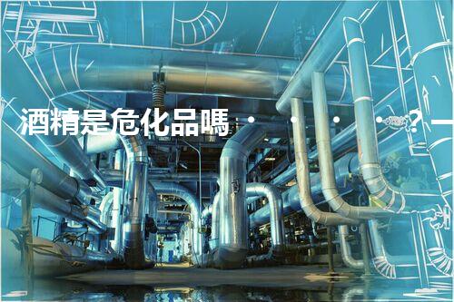 酒精是危化品嗎？一文帶你搞清楚